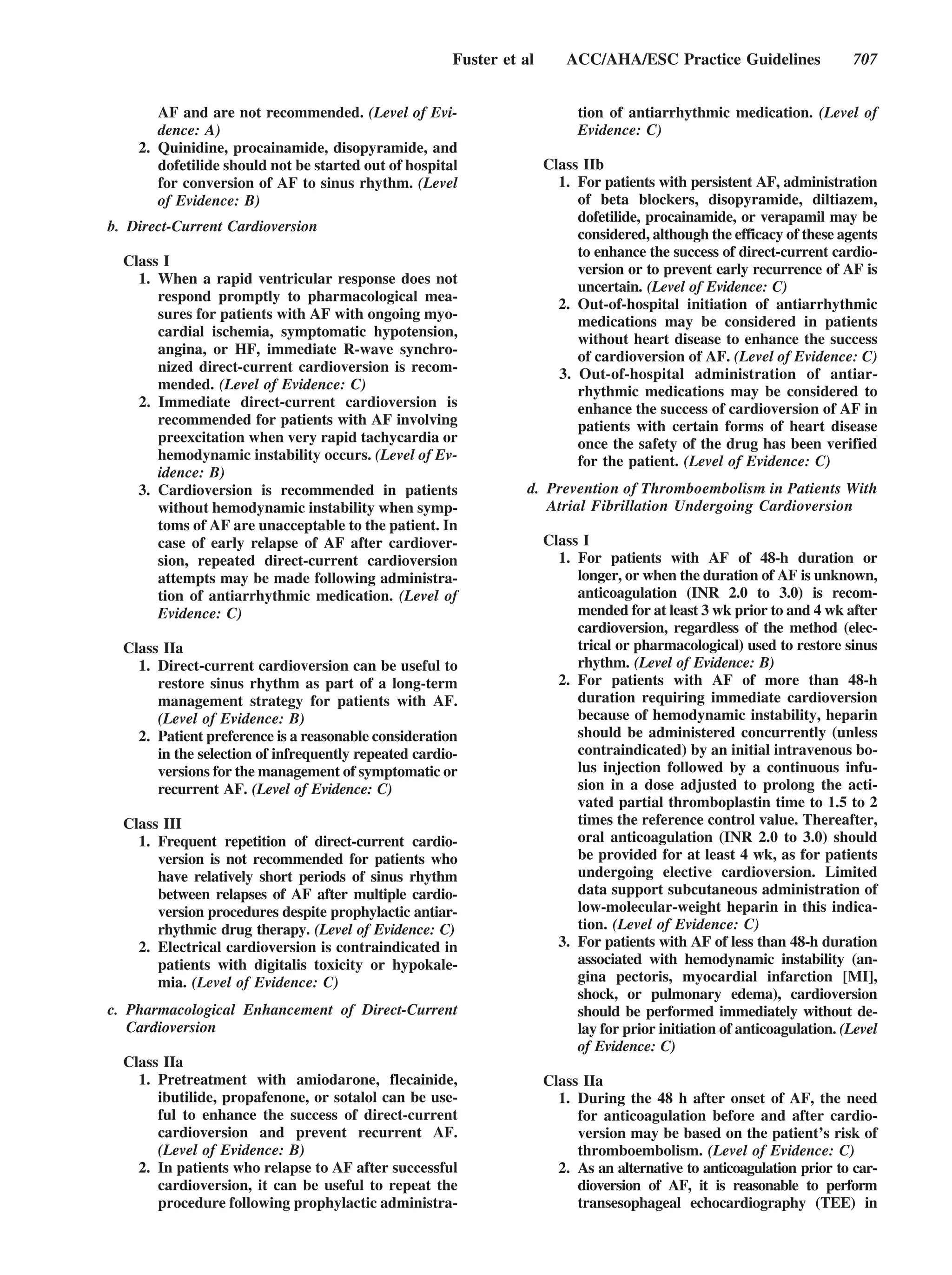 Fuster et al      ACC/AHA/ESC Practice Guidelines                 707


       AF and are not recommended. (Level of Evi-                          tion of antiarrhythmic medication. (Level of
       dence: A)                                                           Evidence: C)
    2. Quinidine, procainamide, disopyramide, and
       dofetilide should not be started out of hospital               Class IIb
       for conversion of AF to sinus rhythm. (Level                     1. For patients with persistent AF, administration
       of Evidence: B)                                                     of beta blockers, disopyramide, diltiazem,
                                                                           dofetilide, procainamide, or verapamil may be
b. Direct-Current Cardioversion
                                                                           considered, although the efficacy of these agents
                                                                           to enhance the success of direct-current cardio-
  Class I
                                                                           version or to prevent early recurrence of AF is
    1. When a rapid ventricular response does not
                                                                           uncertain. (Level of Evidence: C)
       respond promptly to pharmacological mea-
                                                                        2. Out-of-hospital initiation of antiarrhythmic
       sures for patients with AF with ongoing myo-                        medications may be considered in patients
       cardial ischemia, symptomatic hypotension,                          without heart disease to enhance the success
       angina, or HF, immediate R-wave synchro-                            of cardioversion of AF. (Level of Evidence: C)
       nized direct-current cardioversion is recom-                     3. Out-of-hospital administration of antiar-
       mended. (Level of Evidence: C)                                      rhythmic medications may be considered to
    2. Immediate direct-current cardioversion is                           enhance the success of cardioversion of AF in
       recommended for patients with AF involving                          patients with certain forms of heart disease
       preexcitation when very rapid tachycardia or                        once the safety of the drug has been verified
       hemodynamic instability occurs. (Level of Ev-                       for the patient. (Level of Evidence: C)
       idence: B)
    3. Cardioversion is recommended in patients                   d. Prevention of Thromboembolism in Patients With
       without hemodynamic instability when symp-                    Atrial Fibrillation Undergoing Cardioversion
       toms of AF are unacceptable to the patient. In
       case of early relapse of AF after cardiover-                   Class I
       sion, repeated direct-current cardioversion                      1. For patients with AF of 48-h duration or
       attempts may be made following administra-                          longer, or when the duration of AF is unknown,
       tion of antiarrhythmic medication. (Level of                        anticoagulation (INR 2.0 to 3.0) is recom-
       Evidence: C)                                                        mended for at least 3 wk prior to and 4 wk after
                                                                           cardioversion, regardless of the method (elec-
  Class IIa                                                                trical or pharmacological) used to restore sinus
    1. Direct-current cardioversion can be useful to                       rhythm. (Level of Evidence: B)
       restore sinus rhythm as part of a long-term                      2. For patients with AF of more than 48-h
       management strategy for patients with AF.                           duration requiring immediate cardioversion
       (Level of Evidence: B)                                              because of hemodynamic instability, heparin
    2. Patient preference is a reasonable consideration                    should be administered concurrently (unless
       in the selection of infrequently repeated cardio-                   contraindicated) by an initial intravenous bo-
       versions for the management of symptomatic or                       lus injection followed by a continuous infu-
       recurrent AF. (Level of Evidence: C)                                sion in a dose adjusted to prolong the acti-
                                                                           vated partial thromboplastin time to 1.5 to 2
  Class III                                                                times the reference control value. Thereafter,
    1. Frequent repetition of direct-current cardio-                       oral anticoagulation (INR 2.0 to 3.0) should
       version is not recommended for patients who                         be provided for at least 4 wk, as for patients
       have relatively short periods of sinus rhythm                       undergoing elective cardioversion. Limited
       between relapses of AF after multiple cardio-                       data support subcutaneous administration of
       version procedures despite prophylactic antiar-                     low-molecular-weight heparin in this indica-
       rhythmic drug therapy. (Level of Evidence: C)                       tion. (Level of Evidence: C)
    2. Electrical cardioversion is contraindicated in                   3. For patients with AF of less than 48-h duration
       patients with digitalis toxicity or hypokale-                       associated with hemodynamic instability (an-
       mia. (Level of Evidence: C)                                         gina pectoris, myocardial infarction [MI],
                                                                           shock, or pulmonary edema), cardioversion
c. Pharmacological Enhancement of Direct-Current                           should be performed immediately without de-
   Cardioversion                                                           lay for prior initiation of anticoagulation. (Level
                                                                           of Evidence: C)
  Class IIa
    1. Pretreatment with amiodarone, flecainide,                      Class IIa
       ibutilide, propafenone, or sotalol can be use-                   1. During the 48 h after onset of AF, the need
       ful to enhance the success of direct-current                        for anticoagulation before and after cardio-
       cardioversion and prevent recurrent AF.                             version may be based on the patient’s risk of
       (Level of Evidence: B)                                              thromboembolism. (Level of Evidence: C)
    2. In patients who relapse to AF after successful                   2. As an alternative to anticoagulation prior to car-
       cardioversion, it can be useful to repeat the                       dioversion of AF, it is reasonable to perform
       procedure following prophylactic administra-                        transesophageal echocardiography (TEE) in
 