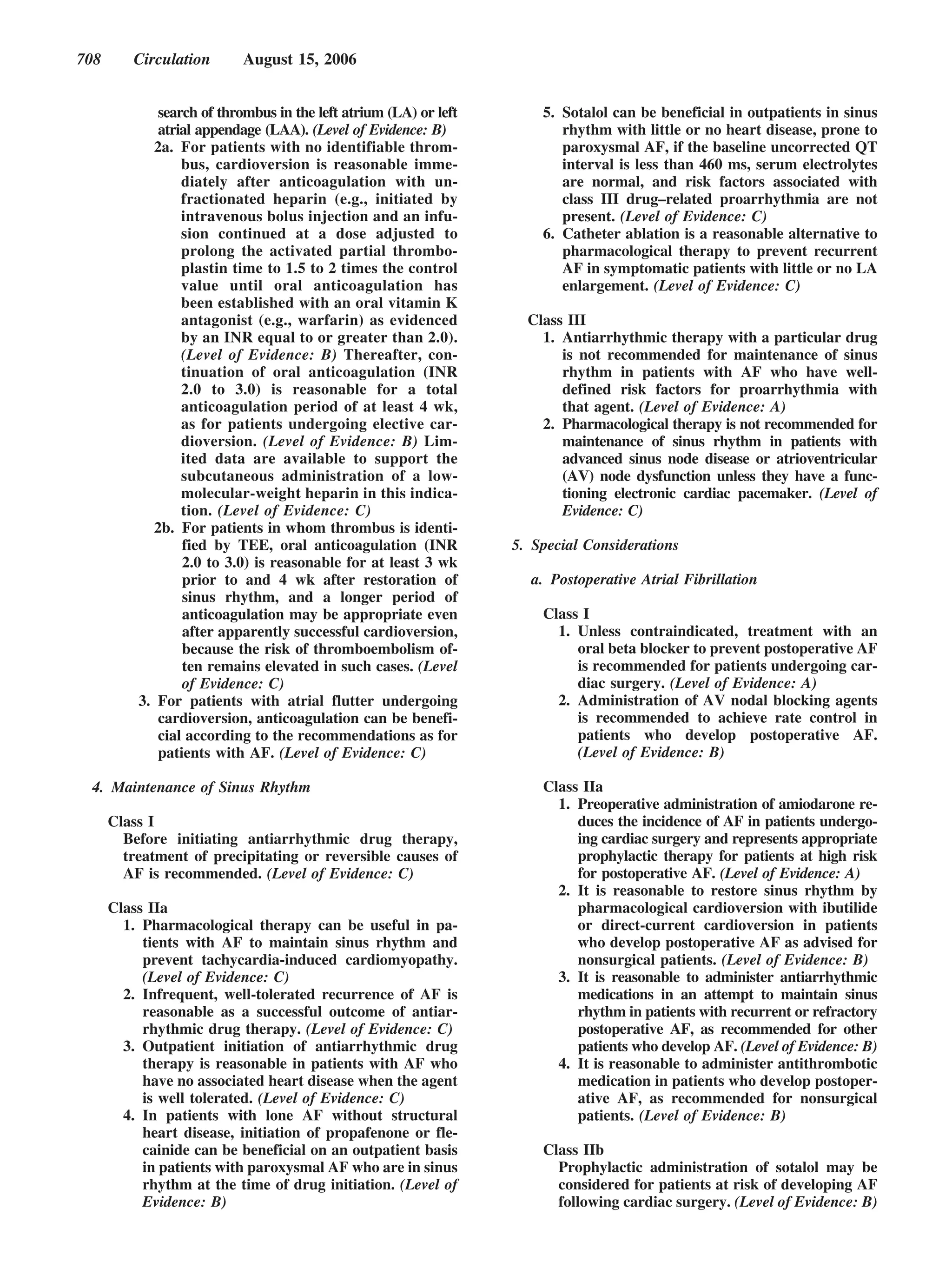 708      Circulation       August 15, 2006


              search of thrombus in the left atrium (LA) or left       5. Sotalol can be beneficial in outpatients in sinus
              atrial appendage (LAA). (Level of Evidence: B)              rhythm with little or no heart disease, prone to
             2a. For patients with no identifiable throm-                 paroxysmal AF, if the baseline uncorrected QT
                  bus, cardioversion is reasonable imme-                  interval is less than 460 ms, serum electrolytes
                  diately after anticoagulation with un-                  are normal, and risk factors associated with
                  fractionated heparin (e.g., initiated by                class III drug–related proarrhythmia are not
                  intravenous bolus injection and an infu-                present. (Level of Evidence: C)
                  sion continued at a dose adjusted to                 6. Catheter ablation is a reasonable alternative to
                  prolong the activated partial thrombo-                  pharmacological therapy to prevent recurrent
                  plastin time to 1.5 to 2 times the control              AF in symptomatic patients with little or no LA
                  value until oral anticoagulation has                    enlargement. (Level of Evidence: C)
                  been established with an oral vitamin K
                  antagonist (e.g., warfarin) as evidenced           Class III
                  by an INR equal to or greater than 2.0).             1. Antiarrhythmic therapy with a particular drug
                  (Level of Evidence: B) Thereafter, con-                 is not recommended for maintenance of sinus
                  tinuation of oral anticoagulation (INR                  rhythm in patients with AF who have well-
                  2.0 to 3.0) is reasonable for a total                   defined risk factors for proarrhythmia with
                  anticoagulation period of at least 4 wk,                that agent. (Level of Evidence: A)
                  as for patients undergoing elective car-             2. Pharmacological therapy is not recommended for
                  dioversion. (Level of Evidence: B) Lim-                 maintenance of sinus rhythm in patients with
                  ited data are available to support the                  advanced sinus node disease or atrioventricular
                  subcutaneous administration of a low-                   (AV) node dysfunction unless they have a func-
                  molecular-weight heparin in this indica-                tioning electronic cardiac pacemaker. (Level of
                  tion. (Level of Evidence: C)                            Evidence: C)
             2b. For patients in whom thrombus is identi-
                  fied by TEE, oral anticoagulation (INR           5. Special Considerations
                  2.0 to 3.0) is reasonable for at least 3 wk
                  prior to and 4 wk after restoration of             a. Postoperative Atrial Fibrillation
                  sinus rhythm, and a longer period of
                  anticoagulation may be appropriate even              Class I
                  after apparently successful cardioversion,             1. Unless contraindicated, treatment with an
                  because the risk of thromboembolism of-                   oral beta blocker to prevent postoperative AF
                  ten remains elevated in such cases. (Level                is recommended for patients undergoing car-
                  of Evidence: C)                                           diac surgery. (Level of Evidence: A)
          3. For patients with atrial flutter undergoing                 2. Administration of AV nodal blocking agents
              cardioversion, anticoagulation can be benefi-                 is recommended to achieve rate control in
              cial according to the recommendations as for                  patients who develop postoperative AF.
              patients with AF. (Level of Evidence: C)                      (Level of Evidence: B)

 4. Maintenance of Sinus Rhythm                                        Class IIa
                                                                         1. Preoperative administration of amiodarone re-
      Class I                                                               duces the incidence of AF in patients undergo-
        Before initiating antiarrhythmic drug therapy,                      ing cardiac surgery and represents appropriate
        treatment of precipitating or reversible causes of                  prophylactic therapy for patients at high risk
        AF is recommended. (Level of Evidence: C)                           for postoperative AF. (Level of Evidence: A)
                                                                         2. It is reasonable to restore sinus rhythm by
      Class IIa                                                             pharmacological cardioversion with ibutilide
        1. Pharmacological therapy can be useful in pa-                     or direct-current cardioversion in patients
           tients with AF to maintain sinus rhythm and                      who develop postoperative AF as advised for
           prevent tachycardia-induced cardiomyopathy.                      nonsurgical patients. (Level of Evidence: B)
           (Level of Evidence: C)                                        3. It is reasonable to administer antiarrhythmic
        2. Infrequent, well-tolerated recurrence of AF is                   medications in an attempt to maintain sinus
           reasonable as a successful outcome of antiar-                    rhythm in patients with recurrent or refractory
           rhythmic drug therapy. (Level of Evidence: C)                    postoperative AF, as recommended for other
        3. Outpatient initiation of antiarrhythmic drug                     patients who develop AF. (Level of Evidence: B)
           therapy is reasonable in patients with AF who                 4. It is reasonable to administer antithrombotic
           have no associated heart disease when the agent                  medication in patients who develop postoper-
           is well tolerated. (Level of Evidence: C)                        ative AF, as recommended for nonsurgical
        4. In patients with lone AF without structural                      patients. (Level of Evidence: B)
           heart disease, initiation of propafenone or fle-
           cainide can be beneficial on an outpatient basis            Class IIb
           in patients with paroxysmal AF who are in sinus               Prophylactic administration of sotalol may be
           rhythm at the time of drug initiation. (Level of              considered for patients at risk of developing AF
           Evidence: B)                                                  following cardiac surgery. (Level of Evidence: B)
 
