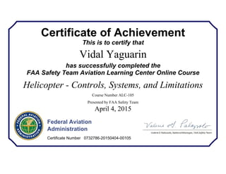 Certificate of Achievement
This is to certify that
Vidal Yaguarin
has successfully completed the
FAA Safety Team Aviation Learning Center Online Course
Helicopter - Controls, Systems, and Limitations
Course Number ALC-105
Presented by FAA Safety Team
April 4, 2015
Federal Aviation
Administration
Certificate Number 0732786-20150404-00105
 