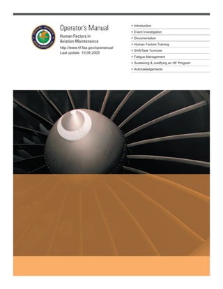 > Introduction
> Event Investigation
> Documentation
> Human Factors Training
> Shift/Task Turnover
> Fatigue Management
> Sustaining & Justifying an HF PrograSustaining & Justifying an HF PrograSustaining & Justif m
> Acknowledgements
Operator’s Manual
Human Factors in
Aviation Maintenance
http://www.hf.faa.gov/opsmanual
Last update: 10.06.2005
 