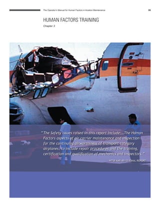 The Operator’s Manual for Human Factors in Aviation Maintenance 09
“The Safety issues raised in this report include:…The Human
Factors aspects of air carrier maintenance and inspection
for the continuing airworthiness of transport category
airplanes, to include repair procedures and the training,
certiﬁcation and qualiﬁcation of mechanics and inspectors.”
NTSB AAR-89/03 FINAL REPORT
HUMAN FACTORS TRAINING
Chapter 3
 