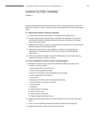 The Operator’s Manual for Human Factors in Aviation Maintenance 10
Research and experience have shown that Human Factors training can address many of the
issues that contribute to events. Training can reduce costs associated with human performance
issues.
3.1 Why Human Factors Training is important
A. Human Factors training is instrumental in fostering a positive safety culture.
B. Human Factors training for the workforce, including for the leadership, is a critical and
cost-effective ﬁrst step in identifying methods to recognize, understand, and manage
human performance issues.
C. Effective Human Factors training not only improves work performance, but also promotes
workforce physical and psychological health.
D. Initial and recurrent training on new regulations, procedures, and equipment are
opportunities to reinforce awareness of the Human Factors issues that affect job
performance.
E. ICAO and many NAAs mandate or recommend Maintenance Human Factors training,
recognizing its impact on safety and quality.
3.2 How to implement a Human Factors Training program
A. Maintenance Human Factors experts have identiﬁed the following key topics to be
included in a training program:
1. General/introduction to Human Factors.
2. Safety culture/organizational factors.
3. Human error principles, event investigation and case studies.
4. Human performance and limitations.
5. Environment.
6. Procedures, information, tools and task sign-off practices.
7. Planning of tasks, equipment, and spares.
8. Communication.
9. Teamwork.
10. Professionalism and integrity.
11. Shift and task turnover.
12. Undocumented maintenance.
13. Fatigue management/ﬁtness for duty.
B. Determine training requirements and company priorities to map to the key topics listed
above.
C. Work to ensure cooperative development between workforce and management.
D. Integrate training with a system wide Human Factors plan.
HUMAN FACTORS TRAINING
Chapter 3
 