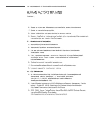 The Operator’s Manual for Human Factors in Aviation Maintenance 11
E. Decide on content and delivery technique matched to audience requirements.
F. Decide on internal/external provider.
G. Deliver initial training and begin planning for recurrent training.
H. Measure the effects of training, provide feedback to the instructors and the management,
improve training, and measure the effects again.
3.3 How to know it is working
A. Regulatory program acceptance/approval.
B. Management/Workforce acceptance/approval.
C. Pre- and post-training evaluations and workplace discussions from trainees
show positive trends.
D. Event investigations indicate a reduction in the number of human-factors-related
contributing factors. Expect increase in reported events at ﬁrst because of
improved awareness.
E. Work performance is improved in targeted areas.
F. Demonstrated employee behavior change towards safety awareness.
G. Increased requests for more/recurrent training.
3.4 Key References
A. Air Transport Association (2001). ATA Speciﬁcation 104 Guidelines for Aircraft
Maintenance Training. Washington, DC: Air Transport Association.
(http://66.153.70.186/ATA_eBiz/Default.aspx?tabid=44&action=
ShowProductDetails&args=128).
B. Federal Aviation Administration (2000). Maintenance Resource Management Training
Advisory Circular AC 120-72. Washington, DC: Federal Aviation Administration
(http://www.hf.faa.gov/docs/508/docs/AC120-72.pdf).
C. ICAO (1998). Human Factors Training Manual Doc 9683-AN/950. Montreal, Canada:
International Civil Aviation Organization.
(http://www.icao.int/anb/humanfactors/Documents.html).
HUMAN FACTORS TRAINING
Chapter 3
 