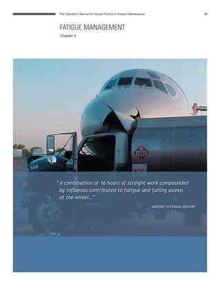 The Operator’s Manual for Human Factors in Aviation Maintenance 15
“A combination of 16 hours of straight work compounded
by inﬂuenza contributed to fatigue and falling asleep
at the wheel…”
AIRPORT INTERNAL REPORT
FATIGUE MANAGEMENT
Chapter 5
 