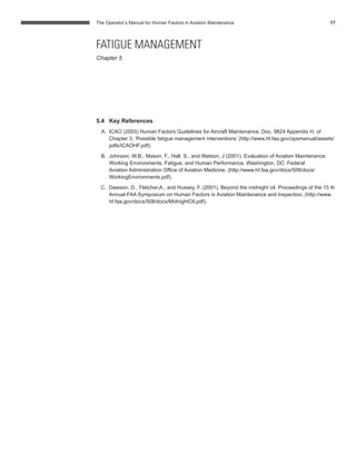 The Operator’s Manual for Human Factors in Aviation Maintenance 17
5.4 Key References
A. ICAO (2003) Human Factors Guidelines for Aircraft Maintenance. Doc. 9824 Appendix H, of
Chapter 3, ‘Possible fatigue management interventions’ (http://www.hf.faa.gov/opsmanual/assets/
pdfs/ICAOHF.pdf).
B. Johnson, W.B., Mason, F., Hall, S., and Watson, J (2001). Evaluation of Aviation Maintenance
Working Environments, Fatigue, and Human Performance. Washington, DC: Federal
Aviation Administration Ofﬁce of Aviation Medicine. (http://www.hf.faa.gov/docs/508/docs/
WorkingEnvironments.pdf).
C. Dawson, D., Fletcher,A., and Hussey, F. (2001). Beyond the midnight oil. Proceedings of the 15 th
Annual FAA Symposium on Human Factors in Aviation Maintenance and Inspection. (http://www.
hf.faa.gov/docs/508/docs/MidnightOil.pdf).
FATIGUE MANAGEMENT
Chapter 5
 