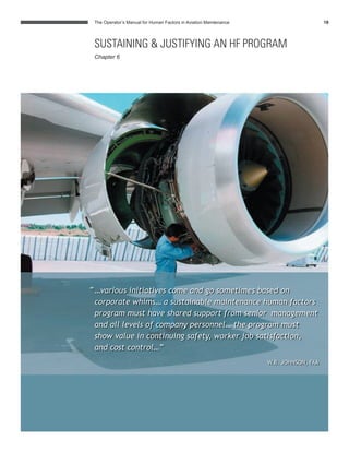 The Operator’s Manual for Human Factors in Aviation Maintenance 18
SUSTAINING & JUSTIFYING AN HF PROGRAM
Chapter 6
“…various initiatives come and go sometimes based on
corporate whims… a sustainable maintenance human factors
program must have shared support from senior management
and all levels of company personnel… the program must
show value in continuing safety, worker job satisfaction,
and cost control…”
W.B. JOHNSON, FAA
 