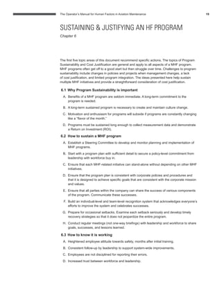 The Operator’s Manual for Human Factors in Aviation Maintenance 19
SUSTAINING & JUSTIFYING AN HF PROGRAM
Chapter 6
The ﬁrst ﬁve topic areas of this document recommend speciﬁc actions. The topics of Program
Sustainability and Cost Justiﬁcation are general and apply to all aspects of a MHF program.
MHF programs often get off to a good start but then struggle over time. Challenges to program
sustainability include changes in policies and projects when management changes, a lack
of cost justiﬁcation, and limited program integration. The ideas presented here help sustain
multiple MHF initiatives and provide a straightforward consideration of cost justiﬁcation.
6.1 Why Program Sustainability is important
A. Beneﬁts of a MHF program are seldom immediate. A long-term commitment to the
program is needed.
B. A long-term sustained program is necessary to create and maintain culture change.
C. Motivation and enthusiasm for programs will subside if programs are constantly changing
like a “ﬂavor of the month.”
D. Programs must be sustained long enough to collect measurement data and demonstrate
a Return on Investment (ROI).
6.2 How to sustain a MHF program
A. Establish a Steering Committee to develop and monitor planning and implementation of
MHF programs.
B. Start with a program plan with sufﬁcient detail to secure a policy-level commitment from
leadership with workforce buy in.
C. Ensure that each MHF-related initiative can stand-alone without depending on other MHF
initiatives.
D. Ensure that the program plan is consistent with corporate policies and procedures and
that it is designed to achieve speciﬁc goals that are consistent with the corporate mission
and values.
E. Ensure that all parties within the company can share the success of various components
of the program. Communicate these successes.
F. Build an individual-level and team-level recognition system that acknowledges everyone’s
efforts to improve the system and celebrates successes.
G. Prepare for occasional setbacks. Examine each setback seriously and develop timely
recovery strategies so that it does not jeopardize the entire program.
H. Conduct regular meetings (not one-way brieﬁngs) with leadership and workforce to share
goals, successes, and lessons learned.
6.3 How to know it is working
A. Heightened employee attitude towards safety, months after initial training.
B. Consistent follow-up by leadership to support system-wide improvements.
C. Employees are not disciplined for reporting their errors.
D. Increased trust between workforce and leadership.
 