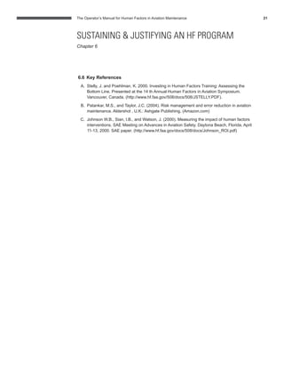 The Operator’s Manual for Human Factors in Aviation Maintenance 21
6.6 Key References
A. Stelly, J. and Poehlman, K. 2000. Investing in Human Factors Training: Assessing the
Bottom Line. Presented at the 14 th Annual Human Factors in Aviation Symposium.
Vancouver, Canada. (http://www.hf.faa.gov/508/docs/508/JSTELLY.PDF).
B. Patankar, M.S., and Taylor, J.C. (2004). Risk management and error reduction in aviation
maintenance. Aldershot , U.K.: Ashgate Publishing. (Amazon.com)
C. Johnson W.B., Sian, I.B., and Watson, J. (2000). Measuring the impact of human factors
interventions. SAE Meeting on Advances in Aviation Safety. Daytona Beach, Florida, April
11-13, 2000. SAE paper. (http://www.hf.faa.gov/docs/508/docs/Johnson_ROI.pdf)
SUSTAINING & JUSTIFYING AN HF PROGRAM
Chapter 6
 