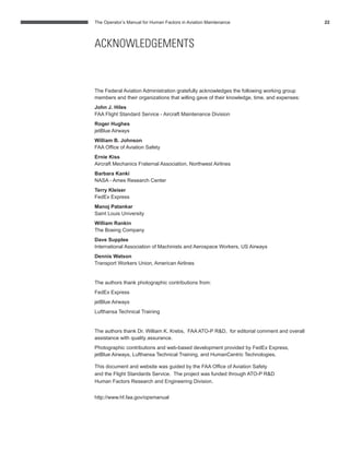 The Operator’s Manual for Human Factors in Aviation Maintenance 22
The Federal Aviation Administration gratefully acknowledges the following working group
members and their organizations that willing gave of their knowledge, time, and expenses:
John J. Hiles
FAA Flight Standard Service - Aircraft Maintenance Division
Roger Hughes
jetBlue Airways
William B. Johnson
FAA Ofﬁce of Aviation Safety
Ernie Kiss
Aircraft Mechanics Fraternal Association, Northwest Airlines
Barbara Kanki
NASA - Ames Research Center
Terry Kleiser
FedEx Express
Manoj Patankar
Saint Louis University
William Rankin
The Boeing Company
Dave Supplee
International Association of Machinists and Aerospace Workers, US Airways
Dennis Watson
Transport Workers Union, American Airlines
The authors thank photographic contributions from:
FedEx Express
jetBlue Airways
Lufthansa Technical Training
The authors thank Dr. William K. Krebs, FAA ATO-P R&D, for editorial comment and overall
assistance with quality assurance.
Photographic contributions and web-based development provided by FedEx Express,
jetBlue Airways, Lufthansa Technical Training, and HumanCentric Technologies.
This document and website was guided by the FAA Ofﬁce of Aviation Safety
and the Flight Standards Service. The project was funded through ATO-P R&D
Human Factors Research and Engineering Division.
http://www.hf.faa.gov/opsmanual
ACKNOWLEDGEMENTS
 