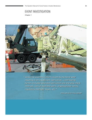 “Jackscrew assembly failure caused by excessive wear
resulting from insufﬁcient lubrication… contributing
factors included extended lubrication and end-play check
intervals, lack of available parts, organizational norms,
regulatory oversight issues, etc.”
NTSB ALASKA 261 FINAL REPORT
The Operator’s Manual for Human Factors in Aviation Maintenance 03
“Jackscrew assembly failure caused by excessive wear
resulting from insufﬁcient lubrication… contributing
factors included extended lubrication and end-play check
intervals, lack of available parts, organizational norms,
regulatory oversight issues, etc.”
NTSB AAR-O2/01 FINAL REPORT
EVENT INVESTIGATION
Chapter 1
 