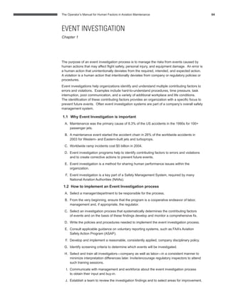 The Operator’s Manual for Human Factors in Aviation Maintenance 04
The purpose of an event investigation process is to manage the risks from events caused by
human actions that may affect ﬂight safety, personal injury, and equipment damage. An error is
a human action that unintentionally deviates from the required, intended, and expected action.
A violation is a human action that intentionally deviates from company or regulatory policies or
procedures.
Event investigations help organizations identify and understand multiple contributing factors to
errors and violations. Examples include hard-to-understand procedures, time pressure, task
interruption, poor communication, and a variety of additional workplace and life conditions.
The identiﬁcation of these contributing factors provides an organization with a speciﬁc focus to
prevent future events. Often event investigation systems are part of a company’s overall safety
management system.
1.1 Why Event Investigation is important
A. Maintenance was the primary cause of 8.3% of the US accidents in the 1990s for 100+
passenger jets.
B. A maintenance event started the accident chain in 26% of the worldwide accidents in
2003 for Western- and Eastern-built jets and turboprops.
C. Worldwide ramp incidents cost $5 billion in 2004.
D. Event investigation programs help to identify contributing factors to errors and violations
and to create corrective actions to prevent future events.
E. Event investigation is a method for sharing human performance issues within the
organization.
F. Event investigation is a key part of a Safety Management System, required by many
National Aviation Authorities (NAAs).
1.2 How to implement an Event Investigation process
A. Select a manager/department to be responsible for the process.
B. From the very beginning, ensure that the program is a cooperative endeavor of labor,
management and, if appropriate, the regulator.
C. Select an investigation process that systematically determines the contributing factors
of events and on the basis of these ﬁndings develop and monitor a comprehensive ﬁx.
D. Write the policies and procedures needed to implement the event investigation process.
E. Consult applicable guidance on voluntary reporting systems, such as FAA’s Aviation
Safety Action Program (ASAP).
F. Develop and implement a reasonable, consistently applied, company disciplinary policy.
G. Identify screening criteria to determine which events will be investigated.
H. Select and train all investigators—company as well as labor—in a consistent manner to
minimize interpretation differences later. Invite/encourage regulatory inspectors to attend
such training sessions.
I. Communicate with management and workforce about the event investigation process
to obtain their input and buy-in.
J. Establish a team to review the investigation ﬁndings and to select areas for improvement.
EVENT INVESTIGATION
Chapter 1
 