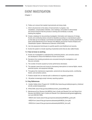 The Operator’s Manual for Human Factors in Aviation Maintenance 05
K. Follow up to ensure that needed improvements are being made.
L. Inform all personnel on the status of improvements in progress. Use
newsletters, company/labor websites, crew meetings, and posters to demonstrate
and remind everyone that the process is working and somebody is actually
tracking the progress.
M. Create a database for documenting investigation information and measures of change.
Events and contributing factors should be classiﬁed according to a standardized system
so that data can be analyzed, summarized and trended. Examples of existing classiﬁcation
tools include Maintenance Error Decision Aid (MEDA) and Human Factors Analysis and
Classiﬁcation System—Maintenance Extension (HFACS-ME).
N. Use risk assessment techniques to quantify speciﬁc event likelihood and severity.
O. Evolve the system to include reporting of potential events that are also called threats.
1.3 How to know is working
A. Events are investigated to understand the contributing factors, and corrective actions
are developed to reduce the likelihood of future occurrences.
B. Deviations from existing procedures are uncovered during the investigations, and
they are corrected.
C. The number of events caused by human performance decreases.
D. The operator saves time and money by decreasing interruptions to revenue ﬂights, rework,
personal injuries, and equipment damage.
E. Throughout the maintenance organization, personnel are discussing events, contributing
factors, and corrective actions.
F. Positive results from an internal audit or adherence to regulatory guidelines.
G. All parties increasingly accept voluntary reporting systems.
1.4 Key References
A. Aviation Safety Action Program AC 120-66B (http://www.faa.gov/safety/programs_initiatives/
aircraft_aviation/asap/policy/).
B. HFACS-ME (www.hf.faa.gov/docs/508/docs/maint_product638b.pdf).
C. Maintenance Error Decision Aid (MEDA) User’s Guide and Results Form and Ramp Error
Decision Aid (REDA) User’s Guide and Results Form (MaintenanceEngineering@boeing.
com and 206-544-7608).
• MEDA User Guide (www.hf.faa.gov/opsmanual/assets/pdfs/MEDA_guide.pdf)
• MEDA form (www.hf.faa.gov/opsmanual/assets/pdfs/MEDA_form.pdf)
• REDA form (www.hf.faa.gov/opsmanual/assets/pdfs/REDA_form.pdf)
EVENT INVESTIGATION
Chapter 1
 
