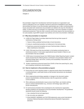 The Operator’s Manual for Human Factors in Aviation Maintenance 07
Documentation ranges from manufacturers’ technical manuals to an organization’s job
cards to publications from your regulator. Numerous post-event investigations have clearly
demonstrated that failure to use documentation appropriately was a major contributing factor.
Issues associated with maintenance documentation are related to the way the information is
written, to where and how it is accessed in an organization, and to the motivation of aviation
maintenance personnel. There are often numerous and diverse reasons that documentation is
not used properly. A good MHF program must address and correct documentation challenges.
2.1 Why Documentation is important
A. A 2004 UK Flight Safety Committee determined that the top three causes of
maintenance mishaps were:
1. Failure to follow published technical data or local instructions.
2. Using an unauthorized procedure not referenced in the technical data.
3. Supervisory personnel accepting non-use of technical data or failure to
follow maintenance instructions.
B. A 2001 FAA study found that documentation is the leading contributing factor to
maintenance events. In most cases organizational issues resulted in failure to use
documentation that was available.
C. A 2002 study of procedural issues from NASA Aviation Safety Reporting System incident
reports showed that the following factors contributed to documentation-related errors:
procedural design ﬂaws, user errors, currency and accessibility of documents, and
organizational practices.
D. Aviation maintenance personnel spend from 25-40% of their time searching for, using
and completing maintenance documentation.
2.2 How to implement a Documentation program
A. Ensure that your event reporting system is capturing events where documentation is
a contributing factor; code these events so that focused interventions are developed
and tracked.
B. When implementing technology upgrades or changes to the document system,
preserve standardization and best practices; take the opportunity to address
current problems.
C. When addressing standardization issues across mixed ﬂeets, use industry working
group to achieve standardization (e.g., structure, terminology, logic) within and
across manufacturers.
D. For technical documentation that is developed by the maintenance organization,
develop guidelines and standards for the documentation development. The guidelines/
standards should include the following:
1. Use a standard format and page layout.
2. Use one action per statement.
3. Write DANGER, WARNING and CAUTION statements using current international
(American National Standards Institute/International Standards Organization)
standards.
DOCUMENTATION
Chapter 2
 