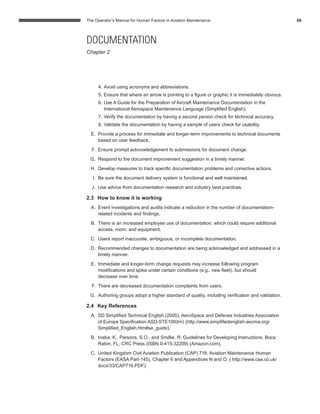 The Operator’s Manual for Human Factors in Aviation Maintenance 08
4. Avoid using acronyms and abbreviations.
5. Ensure that where an arrow is pointing to a ﬁgure or graphic it is immediately obvious.
6. Use A Guide for the Preparation of Aircraft Maintenance Documentation in the
International Aerospace Maintenance Language (Simpliﬁed English).
7. Verify the documentation by having a second person check for technical accuracy.
8. Validate the documentation by having a sample of users check for usability.
E. Provide a process for immediate and longer-term improvements to technical documents
based on user feedback.
F. Ensure prompt acknowledgement to submissions for document change.
G. Respond to the document improvement suggestion in a timely manner.
H. Develop measures to track speciﬁc documentation problems and corrective actions.
I. Be sure the document delivery system is functional and well maintained.
J. Use advice from documentation research and industry best practices.
2.3 How to know it is working
A. Event investigations and audits indicate a reduction in the number of documentation-
related incidents and ﬁndings.
B. There is an increased employee use of documentation, which could require additional
access, room, and equipment.
C. Users report inaccurate, ambiguous, or incomplete documentation.
D. Recommended changes to documentation are being acknowledged and addressed in a
timely manner.
E. Immediate and longer-term change requests may increase following program
modiﬁcations and spike under certain conditions (e.g., new ﬂeet), but should
decrease over time.
F. There are decreased documentation complaints from users.
G. Authoring groups adopt a higher standard of quality, including veriﬁcation and validation.
2.4 Key References
A. SD Simpliﬁed Technical English (2005). AeroSpace and Defense Industries Association
of Europe Speciﬁcation ASD-STE100(tm) (http://www.simpliﬁedenglish-aecma.org/
Simpliﬁed_English.htm#se_guide).
B. Inaba, K., Parsons, S.O., and Smillie, R. Guidelines for Developing Instructions. Boca
Raton, FL; CRC Press (ISBN 0-415-32209) (Amazon.com).
C. United Kingdom Civil Aviation Publication (CAP) 716: Aviation Maintenance Human
Factors (EASA Part-145), Chapter 6 and Appendices N and O. ( http://www.caa.co.uk/
docs/33/CAP716.PDF).
DOCUMENTATION
Chapter 2
 