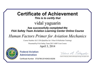 Certificate of Achievement
This is to certify that
vidal yaguarin
has successfully completed the
FAA Safety Team Aviation Learning Center Online Course
Human Factors Primer for Aviation Mechanics
Course Number ALC-258 (Qualifies for 1 Hour IA Refresher Training)
Presented by FAA Safety Team 2013 AMT Core Course
April 3, 2014
Federal Aviation
Administration
Certificate Number 0732786-20140403-00258
 