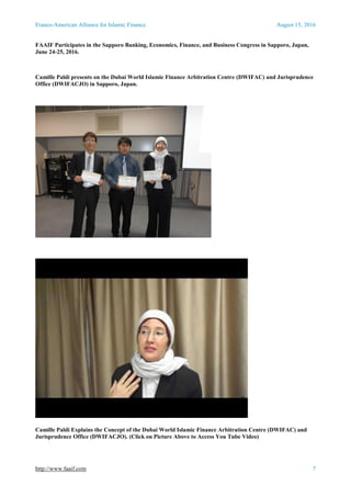 Franco-American Alliance for Islamic Finance August 15, 2016
http://www.faaif.com 7
FAAIF Participates in the Sapporo Banking, Economics, Finance, and Business Congress in Sapporo, Japan,
June 24-25, 2016.
Camille Paldi presents on the Dubai World Islamic Finance Arbitration Centre (DWIFAC) and Jurisprudence
Office (DWIFACJO) in Sapporo, Japan.
Camille Paldi Explains the Concept of the Dubai World Islamic Finance Arbitration Centre (DWIFAC) and
Jurisprudence Office (DWIFACJO). (Click on Picture Above to Access You Tube Video)
 