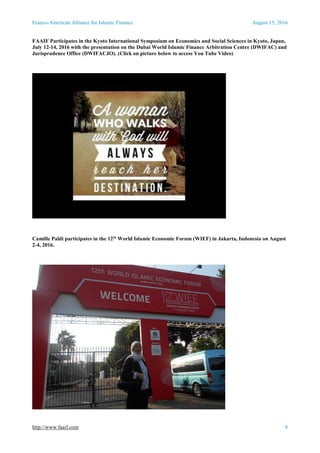 Franco-American Alliance for Islamic Finance August 15, 2016
http://www.faaif.com 8
FAAIF Participates in the Kyoto International Symposium on Economics and Social Sciences in Kyoto, Japan,
July 12-14, 2016 with the presentation on the Dubai World Islamic Finance Arbitration Centre (DWIFAC) and
Jurisprudence Office (DWIFACJO). (Click on picture below to access You Tube Video)
Camille Paldi participates in the 12th
World Islamic Economic Forum (WIEF) in Jakarta, Indonesia on August
2-4, 2016.
 