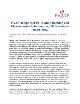 FAAIF to Sponsor EU Islamic Banking and 
Finance Summit in London, UK November 
18-19, 2014 
CEO of FAAIF Camille Paldi says the potential for Islamic Finance in Europe is 
Huge. 
Dubai, UAE, November 05, 2014 -- Camille Paldi, CEO of FAAIF is excited to 
announce sponsorship of the EU Islamic Banking and Finance Summit in London, UK to 
be chaired by Sheikh Bilal Khan. Paldi says the time is now for Islamic Banking in the 
UK and continental Europe. The UK and Luxembourg have both issued successful sukuk 
many times oversubscribed, bringing in needed cash and funds for UK and Luxembourg 
businesses. Paldi also comments that European countries can bring in a lot of funds for 
government, infrastructure projects, and businesses through issuing sukuk (Islamic 
Bonds) and engaging in Islamic finance business. In addition, Paldi notes the immense 
potential of takaful or Islamic insurance as a business opportunity and mass consumer 
product in European markets. The people of Europe can benefit greatly from these 
innovative modes of finance and structures, which are absent of interest. 
Paldi notes that fiat money may have been an invention of private bankers with the 
purpose of stealing the wealth of ordinary citizens through interest, inflation, and tax. 
Paldi adds that a financial system, which allows and promotes money to money 
transactions may encourage a small percentage of society to exploit the rest of society to 
the maximum. In regards to this situation, the money-commodity transactions of Islamic 
finance promotes trade, productive activity, distribution of wealth across society, justice, 
and a society free of exploitation and manipulation of financiers whose aim may be to 
profit off of people through interest and to steal the wealth of the people through various 
mechanisms. Paldi notes that this philosophy of interest free financing can be traced 
through the Holy Books including the Bible and the Torah. Therefore, Paldi proposes to 
call this form of finance Holy Book Finance as it also derived from and follows Christian 
and Jewish Laws. 
Paldi says that there is an exciting line-up of speakers for this event including CEO’s of 
major Islamic Finance Advisories and Partners from leading UK law firms. In addition, 
Paldi comments that the UK and Luxembourg sukuks will be studied in detail and the 
 