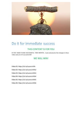 THIS CONTENT IS FOR YOU
IF YOU NEED TO BE SUCCESSFUL THIS MONTH... Learn and practice the strategies in these
vídeos and you wil succeed in life!
WE WILL WIN!
Vídeo 01: https://uii.io/sucessinlife
Vídeo 02: https://uii.io/sucessinlife2
Vídeo 03: https://uii.io/sucessinlife3
Vídeo 04: https://uii.io/sucessinlife4
Vídeo 05: https://uii.io/sucessinlife5
Vídeo 06: https://uii.io/sucessinlife6
 