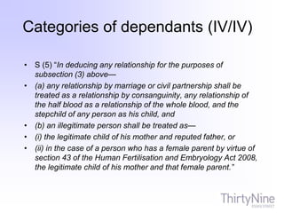 • S (5) “In deducing any relationship for the purposes of
subsection (3) above—
• (a) any relationship by marriage or civil partnership shall be
treated as a relationship by consanguinity, any relationship of
the half blood as a relationship of the whole blood, and the
stepchild of any person as his child, and
• (b) an illegitimate person shall be treated as—
• (i) the legitimate child of his mother and reputed father, or
• (ii) in the case of a person who has a female parent by virtue of
section 43 of the Human Fertilisation and Embryology Act 2008,
the legitimate child of his mother and that female parent.”
Categories of dependants (IV/IV)
 