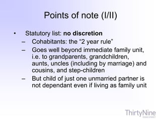 Points of note (I/II)
• Statutory list: no discretion
– Cohabitants: the “2 year rule”
– Goes well beyond immediate family unit,
i.e. to grandparents, grandchildren,
aunts, uncles (including by marriage) and
cousins, and step-children
– But child of just one unmarried partner is
not dependant even if living as family unit
 