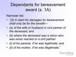 Dependants for bereavement
award (s. 1A)
Narrower list:
• “(2) A claim for damages for bereavement
shall only be for the benefit—
• (a) of the wife or husband or civil partner of
the deceased; and
• (b) where the deceased was a minor who
was never married or a civil partner
• (i) of his parents, if he was legitimate; and
• (ii) of his mother, if he was illegitimate.”
 