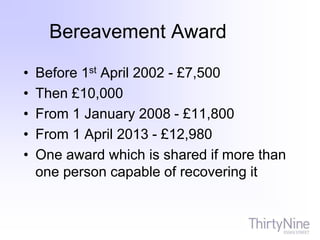 Bereavement Award
• Before 1st April 2002 - £7,500
• Then £10,000
• From 1 January 2008 - £11,800
• From 1 April 2013 - £12,980
• One award which is shared if more than
one person capable of recovering it
 
