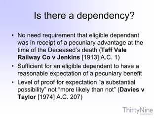 Is there a dependency?
• No need requirement that eligible dependant
was in receipt of a pecuniary advantage at the
time of the Deceased’s death (Taff Vale
Railway Co v Jenkins [1913] A.C. 1)
• Sufficient for an eligible dependent to have a
reasonable expectation of a pecuniary benefit
• Level of proof for expectation “a substantial
possibility” not “more likely than not” (Davies v
Taylor [1974] A.C. 207)
 