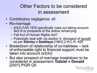 Other Factors to be considered
in assessment
• Contributory negligence: s5
• Re-marriage
– S3(3) FAA 1976 specifically rules out taking account
fact of or prospects of the widow remarrying
– Fall foul of Human Rights Act?
– Potentially deal with via section 4: disregard of benefit
as per Stanley v Saddique [1991] 2 W.L.R. 459
• Breakdown of relationship of co-habitees – lack
of enforceable right to financial support must be
taken into account (s3(4))
• But also prospect of marriage breakdown to be
considered in assessment: Dalziel v Donald
[2001] PIQR Q5
 