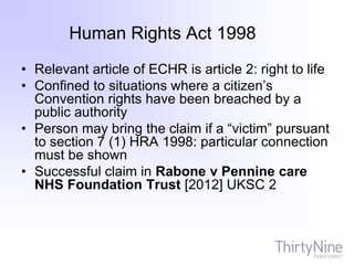 Human Rights Act 1998
• Relevant article of ECHR is article 2: right to life
• Confined to situations where a citizen’s
Convention rights have been breached by a
public authority
• Person may bring the claim if a “victim” pursuant
to section 7 (1) HRA 1998: particular connection
must be shown
• Successful claim in Rabone v Pennine care
NHS Foundation Trust [2012] UKSC 2
 