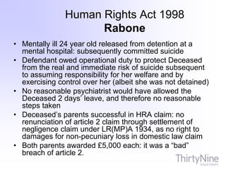 Human Rights Act 1998
Rabone
• Mentally ill 24 year old released from detention at a
mental hospital: subsequently committed suicide
• Defendant owed operational duty to protect Deceased
from the real and immediate risk of suicide subsequent
to assuming responsibility for her welfare and by
exercising control over her (albeit she was not detained)
• No reasonable psychiatrist would have allowed the
Deceased 2 days’ leave, and therefore no reasonable
steps taken
• Deceased’s parents successful in HRA claim: no
renunciation of article 2 claim through settlement of
negligence claim under LR(MP)A 1934, as no right to
damages for non-pecuniary loss in domestic law claim
• Both parents awarded £5,000 each: it was a “bad”
breach of article 2.
 