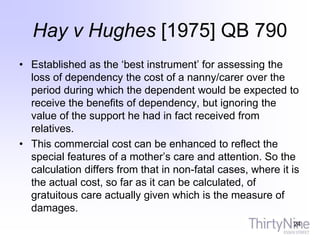 Hay v Hughes [1975] QB 790
• Established as the ‘best instrument’ for assessing the
loss of dependency the cost of a nanny/carer over the
period during which the dependent would be expected to
receive the benefits of dependency, but ignoring the
value of the support he had in fact received from
relatives.
• This commercial cost can be enhanced to reflect the
special features of a mother’s care and attention. So the
calculation differs from that in non-fatal cases, where it is
the actual cost, so far as it can be calculated, of
gratuitous care actually given which is the measure of
damages.
24
 