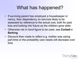 What has happened?
• If surviving parent has employed a housekeeper or
nanny, then dependency on services likely to be
assessed by reference to the actual cost, both for past
loss and looking into future as the children grow older
• Otherwise net in hand figure to be used, see Corbett v
Barking
• Discount then made to reflect e.g. mother was caring
part-time or the probability care needs will decrease over
time
25
 