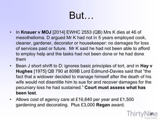 But…
• In Knauer v MOJ [2014] EWHC 2553 (QB) Mrs K dies at 46 of
mesothelioma. D argued Mr K had not in 5 years employed cook,
cleaner, gardener, decorator or housekeeper: no damages for loss
of services past or future. Mr K said he had not been able to afford
to employ help and the tasks had not been done or he had done
them
• Bean J short shrift to D: ignores basic principles of tort, and in Hay v
Hughes [1975] QB 790 at 809B Lord Edmund-Davies said that “the
fact that a widower decided to manage himself after the death of his
wife would not disentitle him to sue for and recover damages for the
pecuniary loss he had sustained.” Court must assess what has
been lost.
• Allows cost of agency care at £16,640 per year and £1,500
gardening and decorating. Plus £3,000 Regan award.
26
 