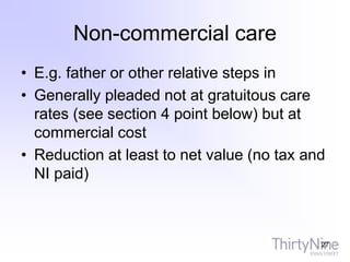 Non-commercial care
• E.g. father or other relative steps in
• Generally pleaded not at gratuitous care
rates (see section 4 point below) but at
commercial cost
• Reduction at least to net value (no tax and
NI paid)
27
 