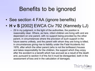 Benefits to be ignored
• See section 4 FAA (ignore benefits)
• H v S [2002] EWCA Civ 792 (Kennedy LJ)
– 29 In my judgment, in the light of the authorities, the position is
reasonably clear. Where, as here, infant children are living with and are
dependant on one parent, with no support being provided by the other
parent, in circumstances where the provision of such support in the
future seems unlikely, and the parent with whom they are living is killed,
in circumstances giving rise to liability under the Fatal Accidents Act
1976, after which the other parent (who is not the tortfeasor) houses
and takes responsibility for the children, the support which they enjoy
after the accident is a benefit which has accrued as a result of the death
and, pursuant to section 4 of the Act it must be disregarded, both in the
assessment of loss and in the calculation of damages.
29
 