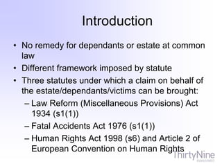 Introduction
• No remedy for dependants or estate at common
law
• Different framework imposed by statute
• Three statutes under which a claim on behalf of
the estate/dependants/victims can be brought:
– Law Reform (Miscellaneous Provisions) Act
1934 (s1(1))
– Fatal Accidents Act 1976 (s1(1))
– Human Rights Act 1998 (s6) and Article 2 of
European Convention on Human Rights
 