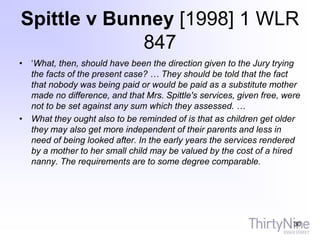 Spittle v Bunney [1998] 1 WLR
847
• ‘What, then, should have been the direction given to the Jury trying
the facts of the present case? … They should be told that the fact
that nobody was being paid or would be paid as a substitute mother
made no difference, and that Mrs. Spittle's services, given free, were
not to be set against any sum which they assessed. …
• What they ought also to be reminded of is that as children get older
they may also get more independent of their parents and less in
need of being looked after. In the early years the services rendered
by a mother to her small child may be valued by the cost of a hired
nanny. The requirements are to some degree comparable.
30
 