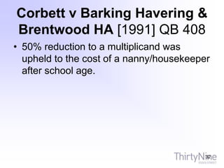 Corbett v Barking Havering &
Brentwood HA [1991] QB 408
• 50% reduction to a multiplicand was
upheld to the cost of a nanny/housekeeper
after school age.
32
 