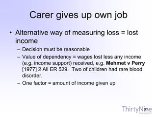 Carer gives up own job
• Alternative way of measuring loss = lost
income
– Decision must be reasonable
– Value of dependency = wages lost less any income
(e.g. income support) received, e.g. Mehmet v Perry
[1977] 2 All ER 529. Two of children had rare blood
disorder.
– One factor = amount of income given up
33
 