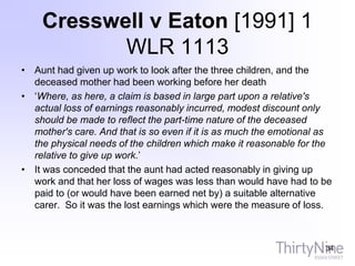 Cresswell v Eaton [1991] 1
WLR 1113
• Aunt had given up work to look after the three children, and the
deceased mother had been working before her death
• ‘Where, as here, a claim is based in large part upon a relative's
actual loss of earnings reasonably incurred, modest discount only
should be made to reflect the part-time nature of the deceased
mother's care. And that is so even if it is as much the emotional as
the physical needs of the children which make it reasonable for the
relative to give up work.’
• It was conceded that the aunt had acted reasonably in giving up
work and that her loss of wages was less than would have had to be
paid to (or would have been earned net by) a suitable alternative
carer. So it was the lost earnings which were the measure of loss.
34
 