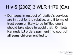 H v S [2002] 3 WLR 1179 (CA)
• Damages in respect of relative’s services
are in trust for the relative, and if terms of
trust seem unlikely to be fulfilled court
should take steps to avoid that. On facts
Kennedy LJ orders payment into court of
all sums children entitled to
36
 
