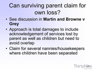 Can surviving parent claim for
own loss?
• See discussion in Martin and Browne v
Grey
• Approach is total damages to include
acknowledgement of services lost by
parent as well as children but need to
avoid overlap
• Claim for several nannies/housekeepers
where children have been separated
37
 