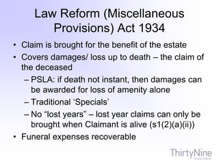 Law Reform (Miscellaneous
Provisions) Act 1934
• Claim is brought for the benefit of the estate
• Covers damages/ loss up to death – the claim of
the deceased
– PSLA: if death not instant, then damages can
be awarded for loss of amenity alone
– Traditional ‘Specials’
– No “lost years” – lost year claims can only be
brought when Claimant is alive (s1(2)(a)(ii))
• Funeral expenses recoverable
 