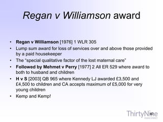 Regan v Williamson award
• Regan v Williamson [1976] 1 WLR 305
• Lump sum award for loss of services over and above those provided
by a paid housekeeper
• The “special qualitative factor of the lost maternal care”
• Followed by Mehmet v Perry [1977] 2 All ER 529 where award to
both to husband and children
• H v S [2003] QB 965 where Kennedy LJ awarded £3,500 and
£4,500 to children and CA accepts maximum of £5,000 for very
young children
• Kemp and Kemp!
40
 