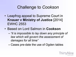 Challenge to Cookson
• Leapfrog appeal to Supreme Court in
Knauer v Ministry of Justice [2014]
EWHC 2553
• Based on Lord Salmon in Cookson
– “it is impossible to lay down any principle of
law which will govern the assessment of
damages for all time”
– Cases pre-date the use of Ogden tables
 