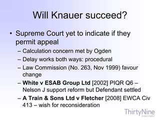 Will Knauer succeed?
• Supreme Court yet to indicate if they
permit appeal
– Calculation concern met by Ogden
– Delay works both ways: procedural
– Law Commission (No. 263, Nov 1999) favour
change
– White v ESAB Group Ltd [2002] PIQR Q6 –
Nelson J support reform but Defendant settled
– A Train & Sons Ltd v Fletcher [2008] EWCA Civ
413 – wish for reconsideration
 