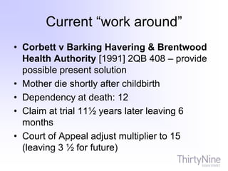 Current “work around”
• Corbett v Barking Havering & Brentwood
Health Authority [1991] 2QB 408 – provide
possible present solution
• Mother die shortly after childbirth
• Dependency at death: 12
• Claim at trial 11½ years later leaving 6
months
• Court of Appeal adjust multiplier to 15
(leaving 3 ½ for future)
 