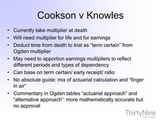Cookson v Knowles
• Currently take multiplier at death
• Will need multiplier for life and for earnings
• Deduct time from death to trial as “term certain” from
Ogden multiplier
• May need to apportion earnings multipliers to reflect
different periods and types of dependency
• Can base on term certain/ early receipt/ ratio
• No absolute guide: mix of actuarial calculation and “finger
in air”
• Commentary in Ogden tables “actuarial approach” and
“alternative approach”: more mathematically accurate but
no approval
 
