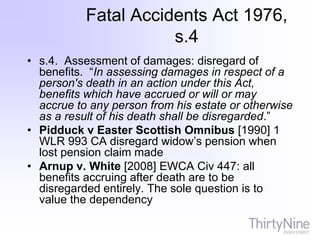 Fatal Accidents Act 1976,
s.4
• s.4. Assessment of damages: disregard of
benefits. “In assessing damages in respect of a
person's death in an action under this Act,
benefits which have accrued or will or may
accrue to any person from his estate or otherwise
as a result of his death shall be disregarded.”
• Pidduck v Easter Scottish Omnibus [1990] 1
WLR 993 CA disregard widow’s pension when
lost pension claim made
• Arnup v. White [2008] EWCA Civ 447: all
benefits accruing after death are to be
disregarded entirely. The sole question is to
value the dependency
 